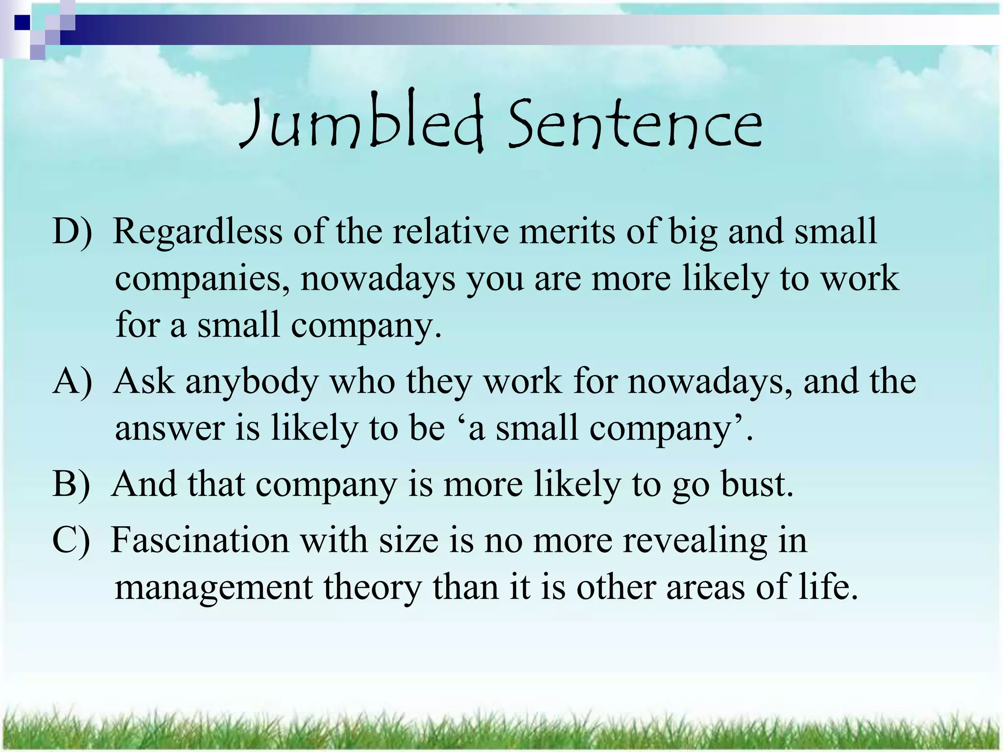 Jumbled Sentence
D) Regardless of the relative merits of big and small
   companies, nowadays you are more likely to work
   for a small company.
A) Ask anybody who they work for nowadays, and the
   answer is likely to be „a small company‟.
B) And that company is more likely to go bust.
C) Fascination with size is no more revealing in
   management theory than it is other areas of life.
 