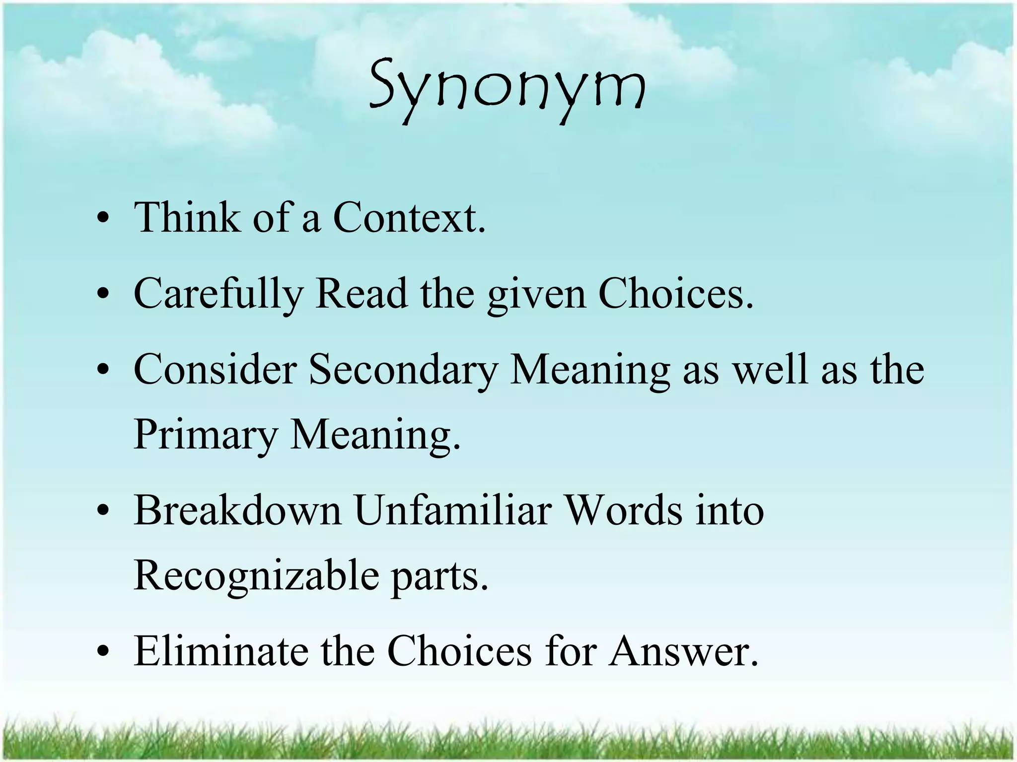 Synonym
• Think of a Context.
• Carefully Read the given Choices.
• Consider Secondary Meaning as well as the
  Primary Meaning.
• Breakdown Unfamiliar Words into
  Recognizable parts.
• Eliminate the Choices for Answer.
 