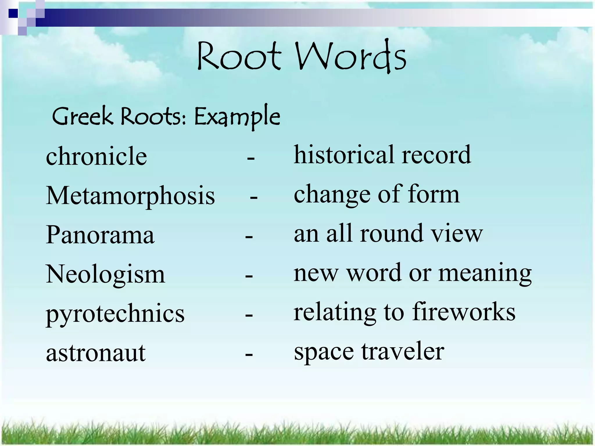 Root Words
Greek Roots: Example
chronicle       -      historical record
Metamorphosis    -     change of form
Panorama        -      an all round view
Neologism       -      new word or meaning
pyrotechnics    -      relating to fireworks
astronaut       -      space traveler
 
