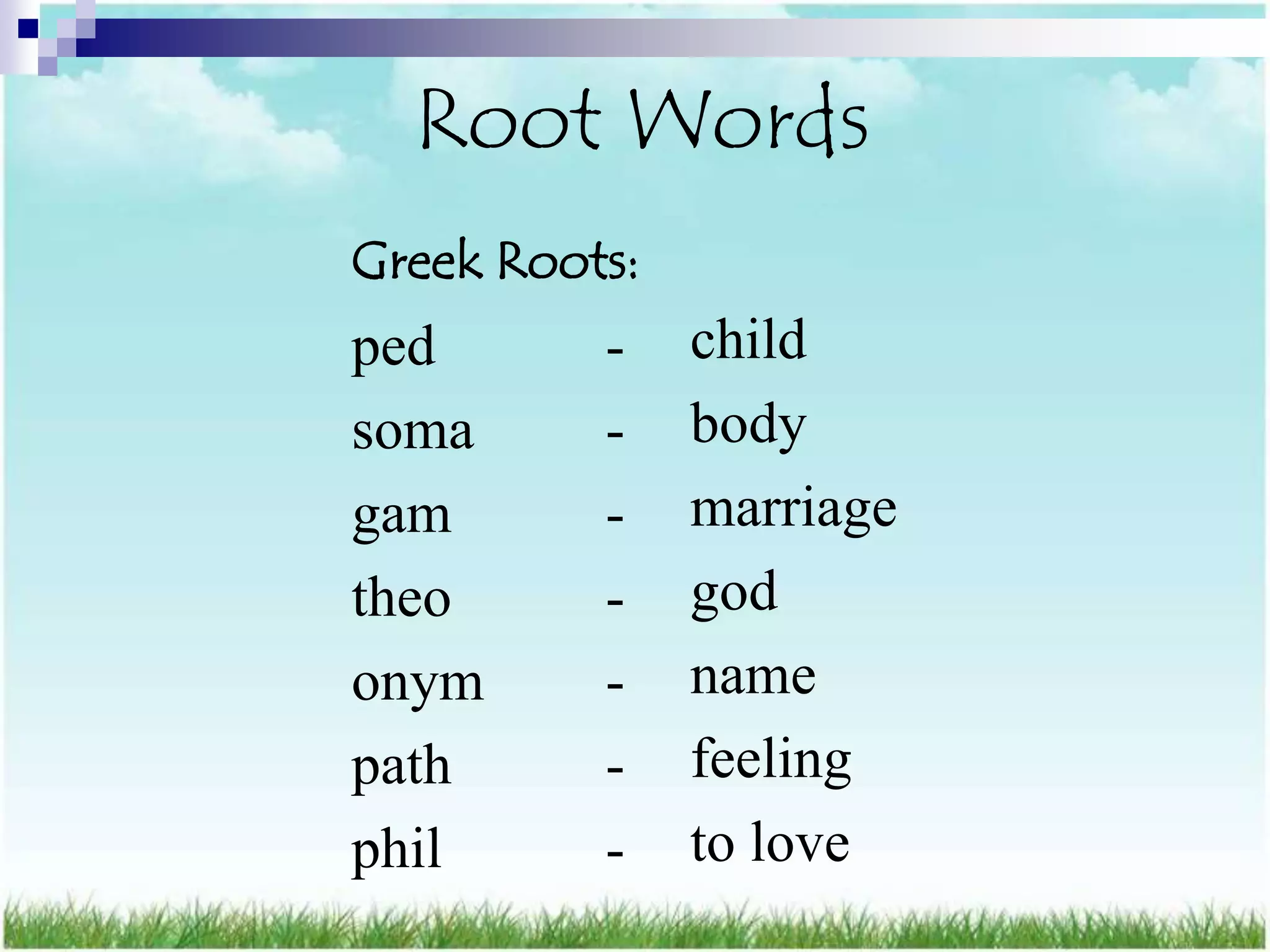 Root Words
Greek Roots:
ped       -    child
soma      -    body
gam       -    marriage
theo      -    god
onym      -    name
path      -    feeling
phil      -    to love
 