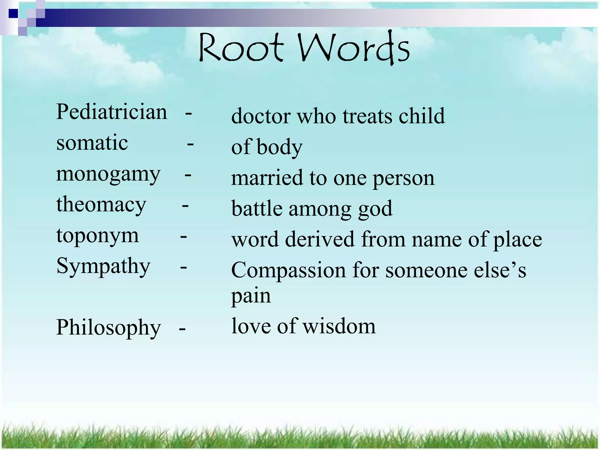 Root Words
Pediatrician    -    doctor who treats child
somatic         -    of body
monogamy        -    married to one person
theomacy       -     battle among god
toponym        -     word derived from name of place
Sympathy       -     Compassion for someone else‟s
                     pain
Philosophy -         love of wisdom
 