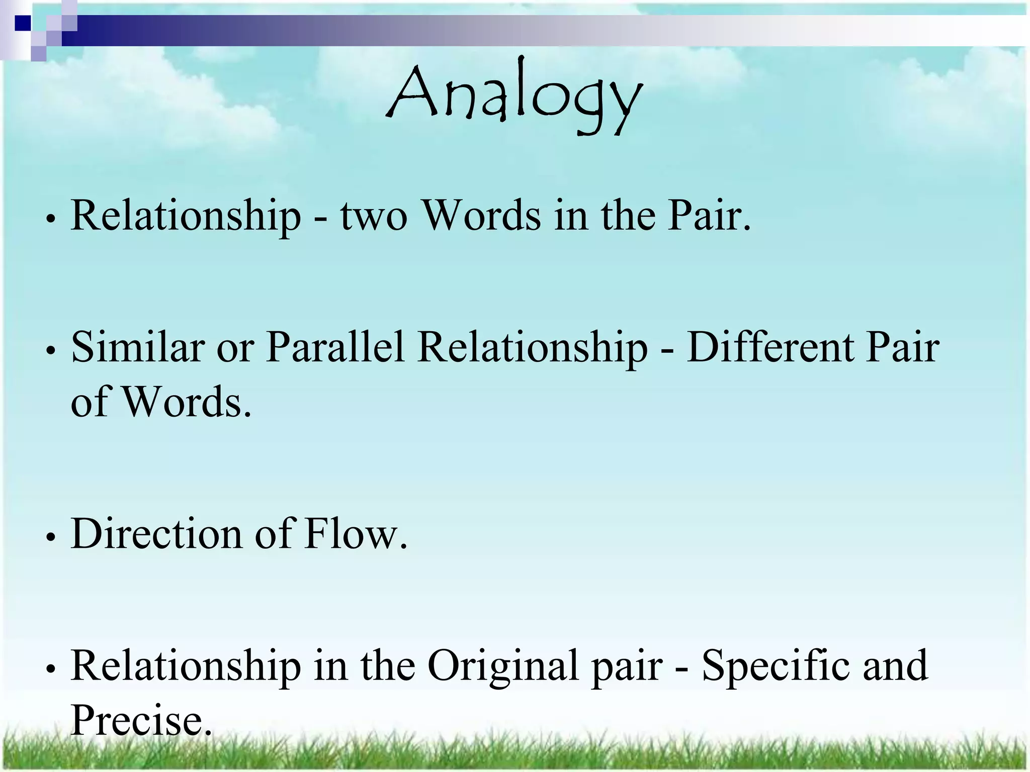 Analogy
•   Relationship - two Words in the Pair.

•   Similar or Parallel Relationship - Different Pair
    of Words.

•   Direction of Flow.

•   Relationship in the Original pair - Specific and
    Precise.
 