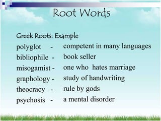Root Words
Greek Roots: Example
polyglot -      competent in many languages
bibliophile -   book seller
misogamist -    one who hates marriage
graphology -    study of handwriting
theocracy -     rule by gods
psychosis -     a mental disorder
 