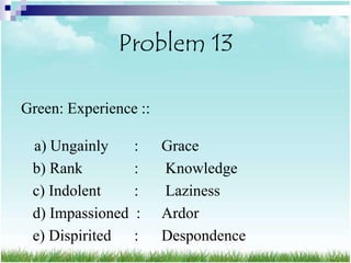 Problem 13

Green: Experience ::

 a) Ungainly      :    Grace
 b) Rank          :    Knowledge
 c) Indolent      :    Laziness
 d) Impassioned   :    Ardor
 e) Dispirited    :    Despondence
 