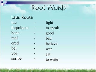 Root Words
Latin Roots:
luc          -   light
loqu/locut -     to speak
bene         -   good
mal          -   bad
cred         -   believe
bel          -   war
vor          -   eat
scribe       -   to write
 