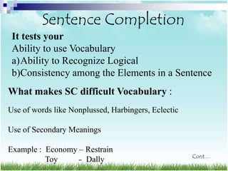 Sentence Completion
 It tests your
 Ability to use Vocabulary
 a)Ability to Recognize Logical
 b)Consistency among the Elements in a Sentence
What makes SC difficult Vocabulary :
Use of words like Nonplussed, Harbingers, Eclectic

Use of Secondary Meanings

Example : Economy – Restrain
                                                     Cont…
          Toy     – Dally
 