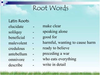 Root Words
Latin Roots:
elucidate       -   make clear
solilquy       -    speaking alone
beneficial     -    good for
malevolent     -    harmful, wanting to cause harm
credulous      -    ready to believe
antebellum     -    preceding a war
omnivore       -    who eats everything
describe       -    write in detail
 