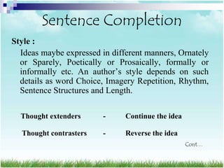 Sentence Completion
Style :
  Ideas maybe expressed in different manners, Ornately
  or Sparely, Poetically or Prosaically, formally or
  informally etc. An author‟s style depends on such
  details as word Choice, Imagery Repetition, Rhythm,
  Sentence Structures and Length.

  Thought extenders      -     Continue the idea

  Thought contrasters    -     Reverse the idea
                                                   Cont…
 