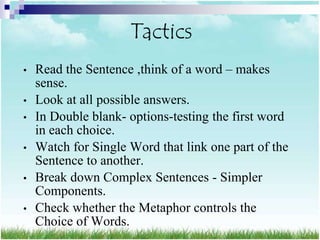 Tactics
•   Read the Sentence ,think of a word – makes
    sense.
•   Look at all possible answers.
•   In Double blank- options-testing the first word
    in each choice.
•   Watch for Single Word that link one part of the
    Sentence to another.
•   Break down Complex Sentences - Simpler
    Components.
•   Check whether the Metaphor controls the
    Choice of Words.
 