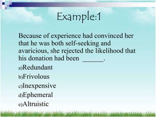 Example:1
Because of experience had convinced her
that he was both self-seeking and
avaricious, she rejected the likelihood that
his donation had been ______.
a)Redundant
b)Frivolous
c)Inexpensive
d)Ephemeral
e)Altruistic
 