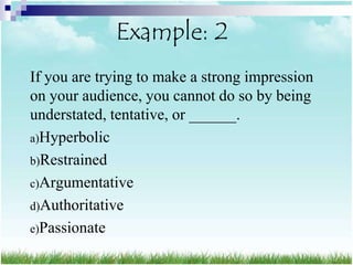 Example: 2
If you are trying to make a strong impression
on your audience, you cannot do so by being
understated, tentative, or ______.
a)Hyperbolic
b)Restrained
c)Argumentative
d)Authoritative
e)Passionate
 