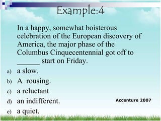 Example:4
     In a happy, somewhat boisterous
     celebration of the European discovery of
     America, the major phase of the
     Columbus Cinquecentennial got off to
     ______ start on Friday.
a)   a slow.
b)   A rousing.
c)   a reluctant
d)   an indifferent.                 Accenture 2007

e)   a quiet.
 
