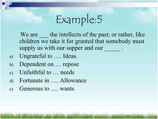 Example:5
     We are ___ the intellects of the past; or rather, like
     children we take it for granted that somebody must
     supply us with our supper and our _____ .
a)   Ungrateful to …. Ideas.
b)   Dependent on … repose
c)   Unfaithful to … needs
d)   Fortunate in …. Allowance
e)   Generous to …. wants
 