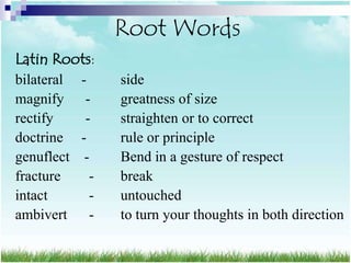 Root Words
Latin Roots:
bilateral -     side
magnify -       greatness of size
rectify    -    straighten or to correct
doctrine -      rule or principle
genuflect -     Bend in a gesture of respect
fracture    -   break
intact      -   untouched
ambivert -      to turn your thoughts in both direction
 