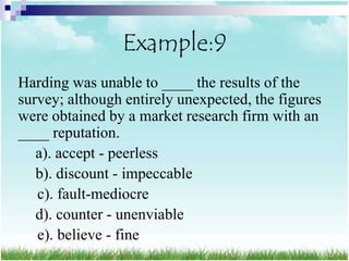 Example:9
Harding was unable to ____ the results of the
survey; although entirely unexpected, the figures
were obtained by a market research firm with an
____ reputation.
   a). accept - peerless
   b). discount - impeccable
   c). fault-mediocre
   d). counter - unenviable
   e). believe - fine
 
