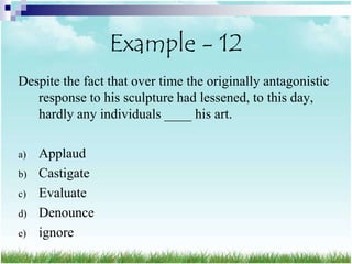 Example - 12
Despite the fact that over time the originally antagonistic
   response to his sculpture had lessened, to this day,
   hardly any individuals ____ his art.

a)   Applaud
b)   Castigate
c)   Evaluate
d)   Denounce
e)   ignore
 
