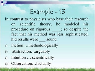 Example - 13
In contrast to physicists who base their research
    on scientific theory, he modeled his
    procedure on rigorous ____; so despite the
    fact that his method was less sophisticated,
    hid results were ___ sound.
a) Fiction …methodologically
b) abstraction…arguably
c) Intuition … scientifically
d) Observation…factually
 