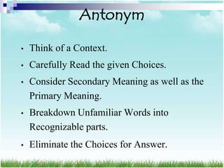 Antonym

•   Think of a Context.
•   Carefully Read the given Choices.
•   Consider Secondary Meaning as well as the
    Primary Meaning.
•   Breakdown Unfamiliar Words into
    Recognizable parts.
•   Eliminate the Choices for Answer.
 