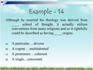 Example - 14
Although he asserted his theology was derived from
    ____ school of thought, it actually utilizes
    conventions from many religious and so it rightfully
    could be described as having ____ origins.

a)   A particular… diverse
b)   A cogent …multitalented
c)   A prominent …coherent
d)   A single…consonant
 