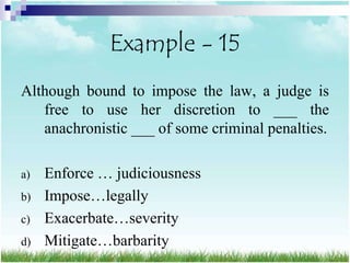 Example - 15
Although bound to impose the law, a judge is
   free to use her discretion to ___ the
   anachronistic ___ of some criminal penalties.

a)   Enforce … judiciousness
b)   Impose…legally
c)   Exacerbate…severity
d)   Mitigate…barbarity
 