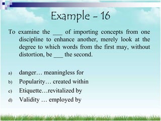 Example - 16
To examine the ___ of importing concepts from one
   discipline to enhance another, merely look at the
   degree to which words from the first may, without
   distortion, be ___ the second.

a)   danger… meaningless for
b)   Popularity… created within
c)   Etiquette…revitalized by
d)   Validity … employed by
 
