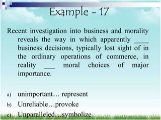 Example - 17
Recent investigation into business and morality
   reveals the way in which apparently ____
   business decisions, typically lost sight of in
   the ordinary operations of commerce, in
   reality ___ moral choices of major
   importance.

a)   unimportant… represent
b)   Unreliable…provoke
c)   Unparalleled…symbolize
 