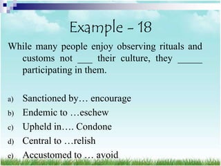 Example - 18
While many people enjoy observing rituals and
  customs not ___ their culture, they _____
  participating in them.

a)   Sanctioned by… encourage
b)   Endemic to …eschew
c)   Upheld in…. Condone
d)   Central to …relish
e)   Accustomed to … avoid
 