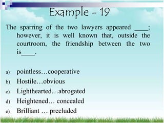 Example - 19
The sparring of the two lawyers appeared ____;
   however, it is well known that, outside the
   courtroom, the friendship between the two
   is____.

a)   pointless…cooperative
b)   Hostile…obvious
c)   Lighthearted…abrogated
d)   Heightened… concealed
e)   Brilliant … precluded
 