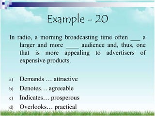 Example - 20
In radio, a morning broadcasting time often ___ a
    larger and more ____ audience and, thus, one
    that is more appealing to advertisers of
    expensive products.

a)   Demands … attractive
b)   Denotes… agreeable
c)   Indicates… prosperous
d)   Overlooks… practical
 