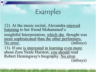 Examples
12). At the music recital, Alexandra enjoyed
listening to her friend Mohammed‟s
insightful Interpretation, which she thought was
more sophisticated than the other performers.
No error.                                 (infosys)
13). If one is interested in learning even more
about Zora Neale Hurston, you should read
Robert Hemingway's biography. No error.
                                          (infosys)
 