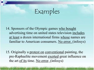 Examples

14. Sponsors of the Olympic games who bought
  advertising time on united states television includes
  at least a dozen international firms whose names are
  familiar to American consumers. No error. (infosys)

15. Originally a protest on conventional painting, the
  pre-Raphaelite movement exerted great influence on
  the art of its time. No error. (infosys)
 