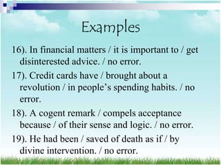 Examples
16). In financial matters / it is important to / get
  disinterested advice. / no error.
17). Credit cards have / brought about a
  revolution / in people‟s spending habits. / no
  error.
18). A cogent remark / compels acceptance
  because / of their sense and logic. / no error.
19). He had been / saved of death as if / by
  divine intervention. / no error.
 