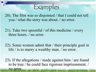 Examples
20). The film was so disjointed / that I could not tell
  you / what the story was about. / no error.

21). Take two spoonful / of this medicine / every
  three hours. / no error.

22). Some women admit that / their principle goal in
  life / is to marry a wealthy man. / no error.

23). If the allegations / made against him / are found
  to be true / he could face rigorous imprisonment. /
  no error
 