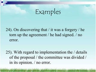 Examples

24). On discovering that / it was a forgery / he
  torn up the agreement / he had signed. / no
  error.

25). With regard to implementation the / details
  of the proposal / the committee was divided /
  in its opinion. / no error.
 