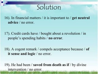 Solution
16). In financial matters / it is important to / get neutral
  advice / no error.

17). Credit cards have / bought about a revolution / in
  people‟s spending habits / no error.

18). A cogent remark / compels acceptance because / of
  it sense and logic / no error.

19). He had been / saved from death as if / by divine
  intervention / no error.
 