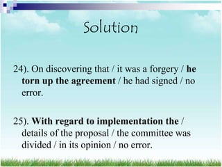Solution

24). On discovering that / it was a forgery / he
  torn up the agreement / he had signed / no
  error.

25). With regard to implementation the /
  details of the proposal / the committee was
  divided / in its opinion / no error.
 