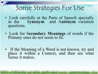Some Strategies For Use
• Look carefully at the Parts of Speech specially
  in the     Synonym and Antonym variation
  questions.
• Look for Secondary Meanings of words if the
  Primary ones do not seem to fit.

• If the Meaning of a Word is not known, try and
 place it within a Context, and then see what
 Sense it makes.
 