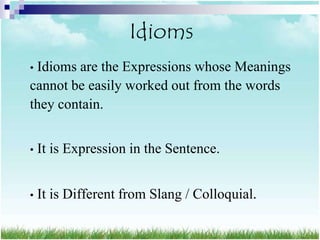 Idioms
•Idioms are the Expressions whose Meanings
cannot be easily worked out from the words
they contain.


•   It is Expression in the Sentence.


•   It is Different from Slang / Colloquial.
 