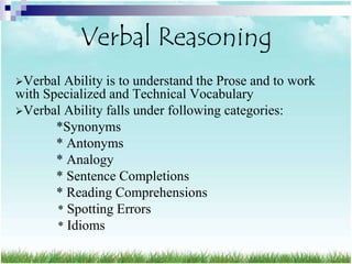Verbal Reasoning
Verbal Ability is to understand the Prose and to work
with Specialized and Technical Vocabulary
Verbal Ability falls under following categories:
       *Synonyms
       * Antonyms
       * Analogy
       * Sentence Completions
       * Reading Comprehensions
       * Spotting Errors
       * Idioms
 