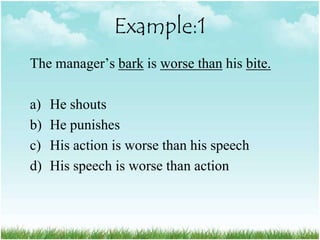 Example:1
The manager‟s bark is worse than his bite.

a)   He shouts
b)   He punishes
c)   His action is worse than his speech
d)   His speech is worse than action
 