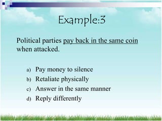 Example:3
Political parties pay back in the same coin
when attacked.

   a) Pay money to silence
   b) Retaliate physically
   c) Answer in the same manner
   d) Reply differently
 