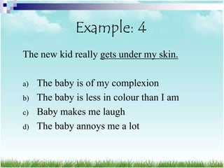 Example: 4
The new kid really gets under my skin.

a)   The baby is of my complexion
b)   The baby is less in colour than I am
c)   Baby makes me laugh
d)   The baby annoys me a lot
 