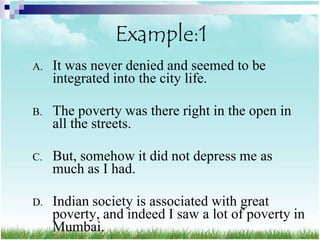Example:1
A.   It was never denied and seemed to be
     integrated into the city life.

B.   The poverty was there right in the open in
     all the streets.

C.   But, somehow it did not depress me as
     much as I had.

D.   Indian society is associated with great
     poverty, and indeed I saw a lot of poverty in
     Mumbai.
 