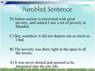 Jumbled Sentence
D) Indian society is associated with great
    poverty, and indeed I saw a lot of poverty in
    Mumbai.

C) But, somehow it did not depress me as much as
   I had.

B) The poverty was there right in the open in all
   the streets.

A) It was never denied and seemed to be
    integrated into the city life.
 