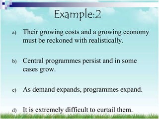 Example:2
a)   Their growing costs and a growing economy
     must be reckoned with realistically.

b)   Central programmes persist and in some
     cases grow.

c)   As demand expands, programmes expand.

d)   It is extremely difficult to curtail them.
 