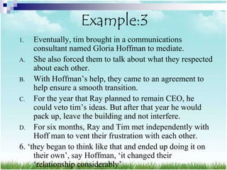 Example:3
1.   Eventually, tim brought in a communications
     consultant named Gloria Hoffman to mediate.
A. She also forced them to talk about what they respected
     about each other.
B. With Hoffman‟s help, they came to an agreement to
     help ensure a smooth transition.
C. For the year that Ray planned to remain CEO, he
     could veto tim‟s ideas. But after that year he would
     pack up, leave the building and not interfere.
D. For six months, Ray and Tim met independently with
     Hoff man to vent their frustration with each other.
6. „they began to think like that and ended up doing it on
     their own‟, say Hoffman, „it changed their
     „relationship considerably‟
 