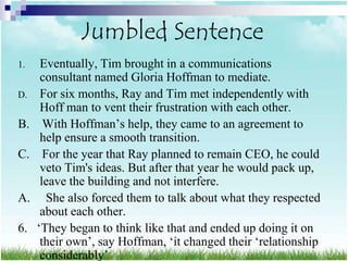 Jumbled Sentence
1.    Eventually, Tim brought in a communications
      consultant named Gloria Hoffman to mediate.
D.    For six months, Ray and Tim met independently with
      Hoff man to vent their frustration with each other.
B.     With Hoffman‟s help, they came to an agreement to
      help ensure a smooth transition.
C.     For the year that Ray planned to remain CEO, he could
      veto Tim's ideas. But after that year he would pack up,
      leave the building and not interfere.
A.      She also forced them to talk about what they respected
      about each other.
6.   „They began to think like that and ended up doing it on
      their own‟, say Hoffman, „it changed their „relationship
      considerably‟
 