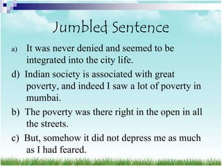 Jumbled Sentence
a)  It was never denied and seemed to be
    integrated into the city life.
d) Indian society is associated with great
    poverty, and indeed I saw a lot of poverty in
    mumbai.
b) The poverty was there right in the open in all
    the streets.
c) But, somehow it did not depress me as much
    as I had feared.
 