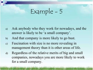 Example - 5

a)   Ask anybody who they work for nowadays, and the
     answer is likely to be „a small company‟.
b)   And that company is more likely to go bust.
c)   Fascination with size is no more revealing in
     management theory than it is other areas of life.
d)   Regardless of the relative merits of big and small
     companies, nowadays you are more likely to work
     for a small company.
 