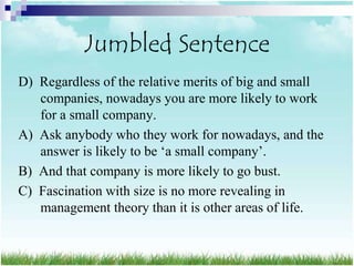 Jumbled Sentence
D) Regardless of the relative merits of big and small
   companies, nowadays you are more likely to work
   for a small company.
A) Ask anybody who they work for nowadays, and the
   answer is likely to be „a small company‟.
B) And that company is more likely to go bust.
C) Fascination with size is no more revealing in
   management theory than it is other areas of life.
 